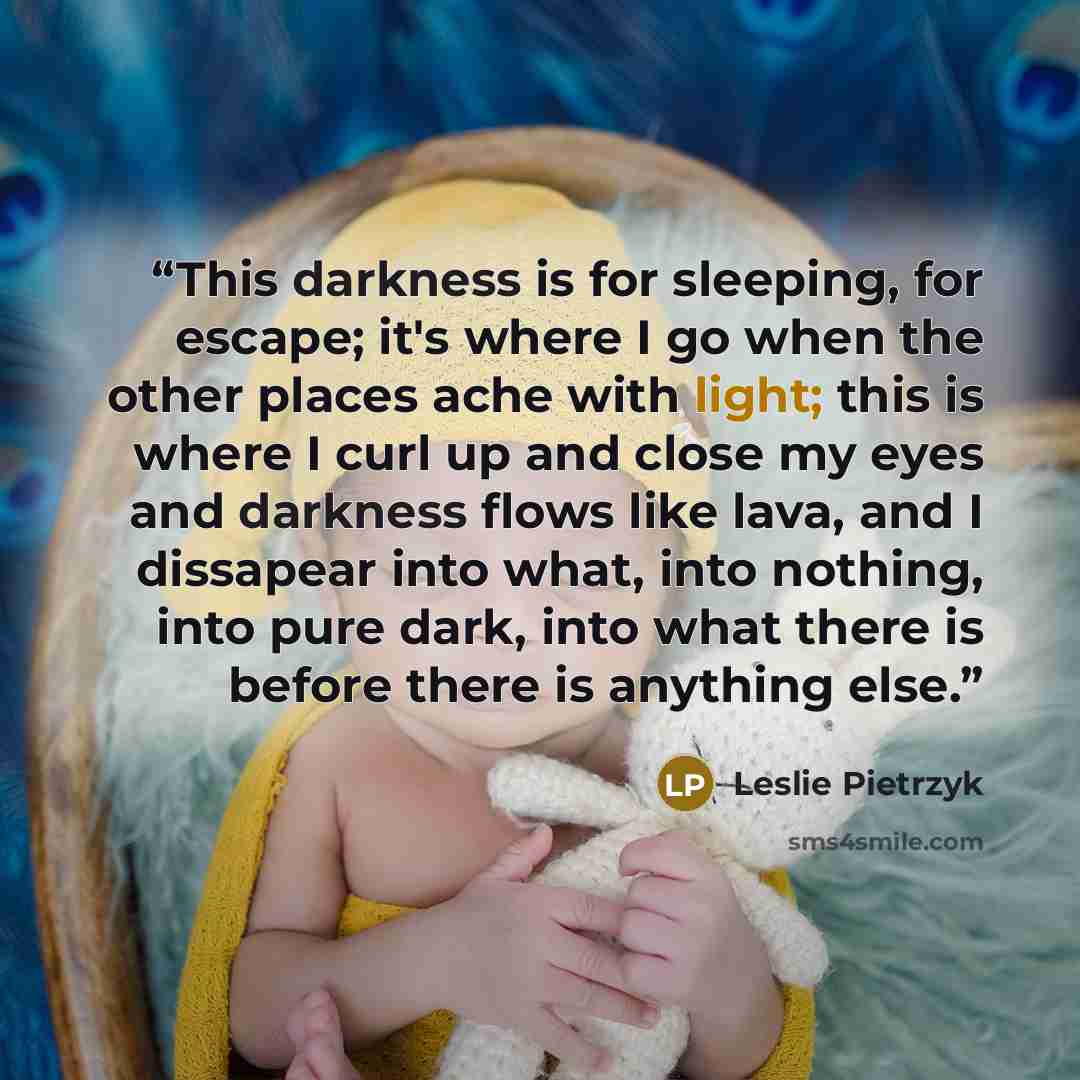 “This darkness is for sleeping, for escape; it's where I go when the other places ache with light; this is where I curl up and close my eyes and darkness flows like lava, and I dissapear into what, into nothing, into pure dark, into what there is before there is anything else.” quote by Leslie Pietrzyk