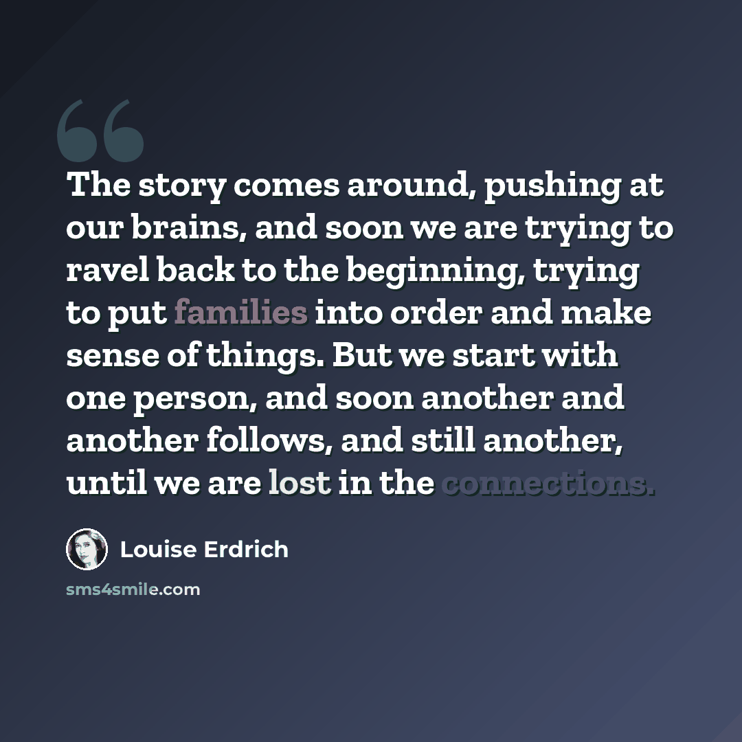 “The story comes around, pushing at our brains, and soon we are trying to ravel back to the beginning, trying to put families into order and make sense of things. But we start with one person, and soon another and another follows, and still another, until we are lost in the connections.” quote by Louise Erdrich
