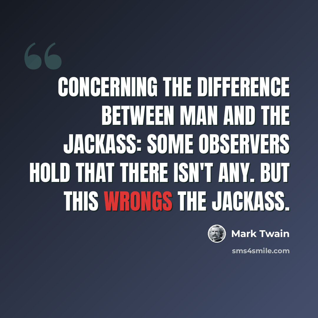 “Concerning the difference between man and the jackass: some observers hold that there isn't any. But this wrongs the jackass.” quote by Mark Twain
