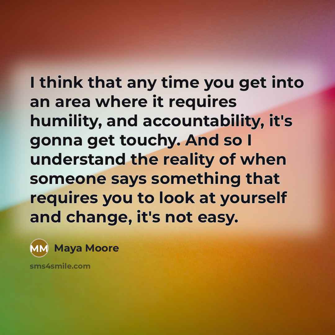 “I think that any time you get into an area where it requires humility, and accountability, it's gonna get touchy. And so I understand the reality of when someone says something that requires you to look at yourself and change, it's not easy.” quote by Maya Moore