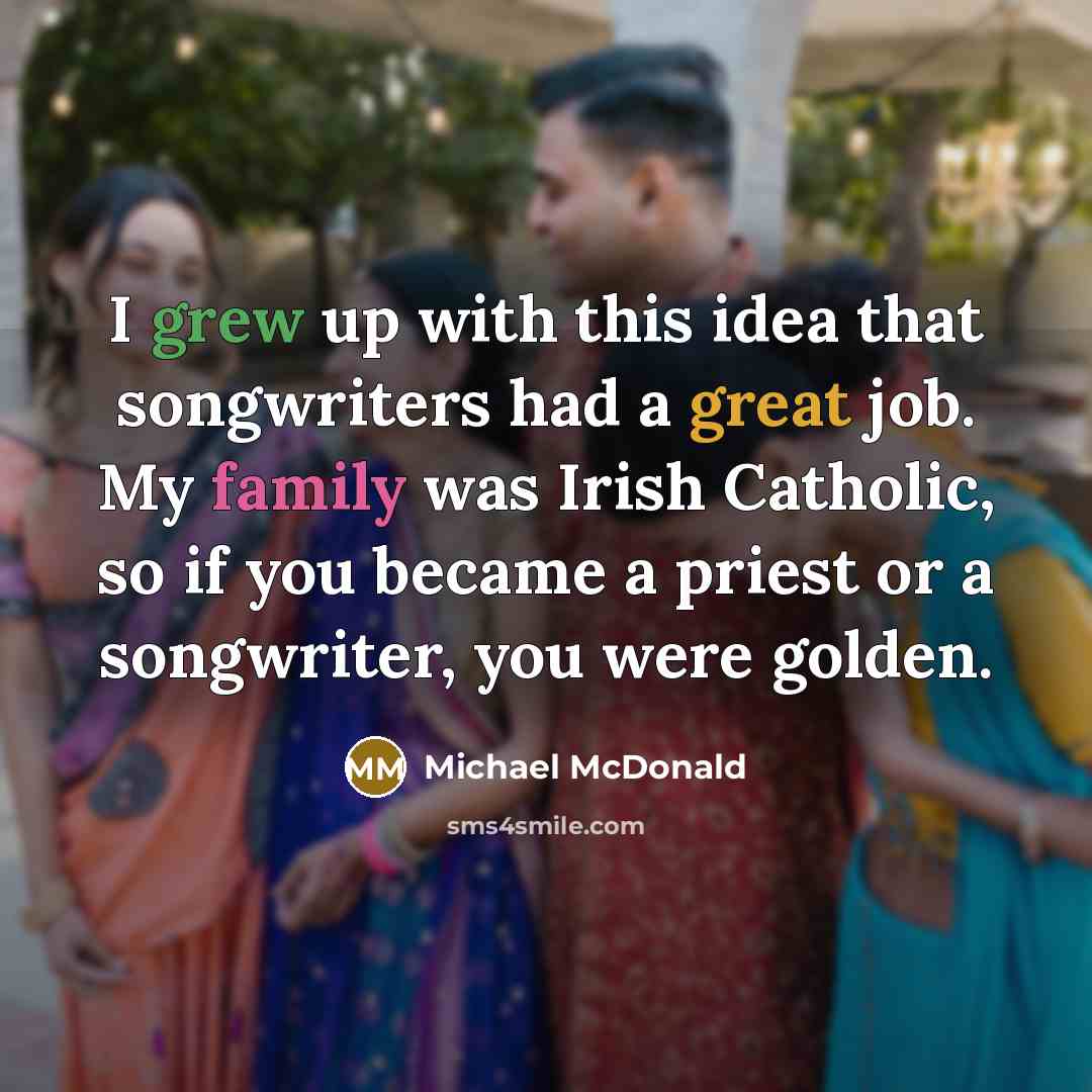 “I grew up with this idea that songwriters had a great job. My family was Irish Catholic, so if you became a priest or a songwriter, you were golden.” quote by Michael McDonald