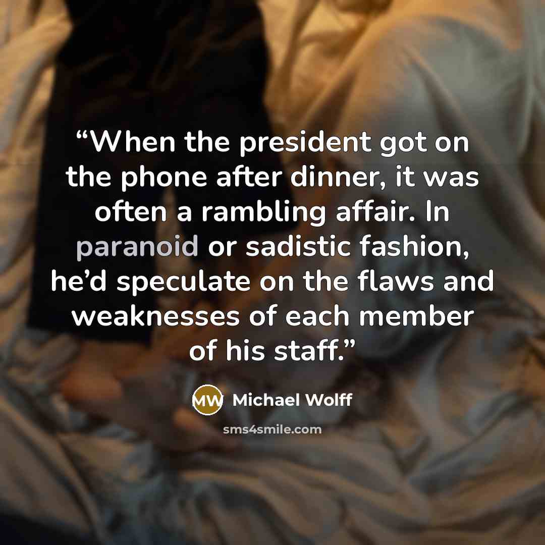 “When the president got on the phone after dinner, it was often a rambling affair. In paranoid or sadistic fashion, he’d speculate on the flaws and weaknesses of each member of his staff.” quote by Michael Wolff