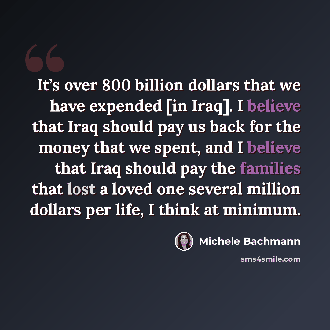 “It’s over 800 billion dollars that we have expended [in Iraq]. I believe that Iraq should pay us back for the money that we spent, and I believe that Iraq should pay the families that lost a loved one several million dollars per life, I think at minimum.” quote by Michele Bachmann