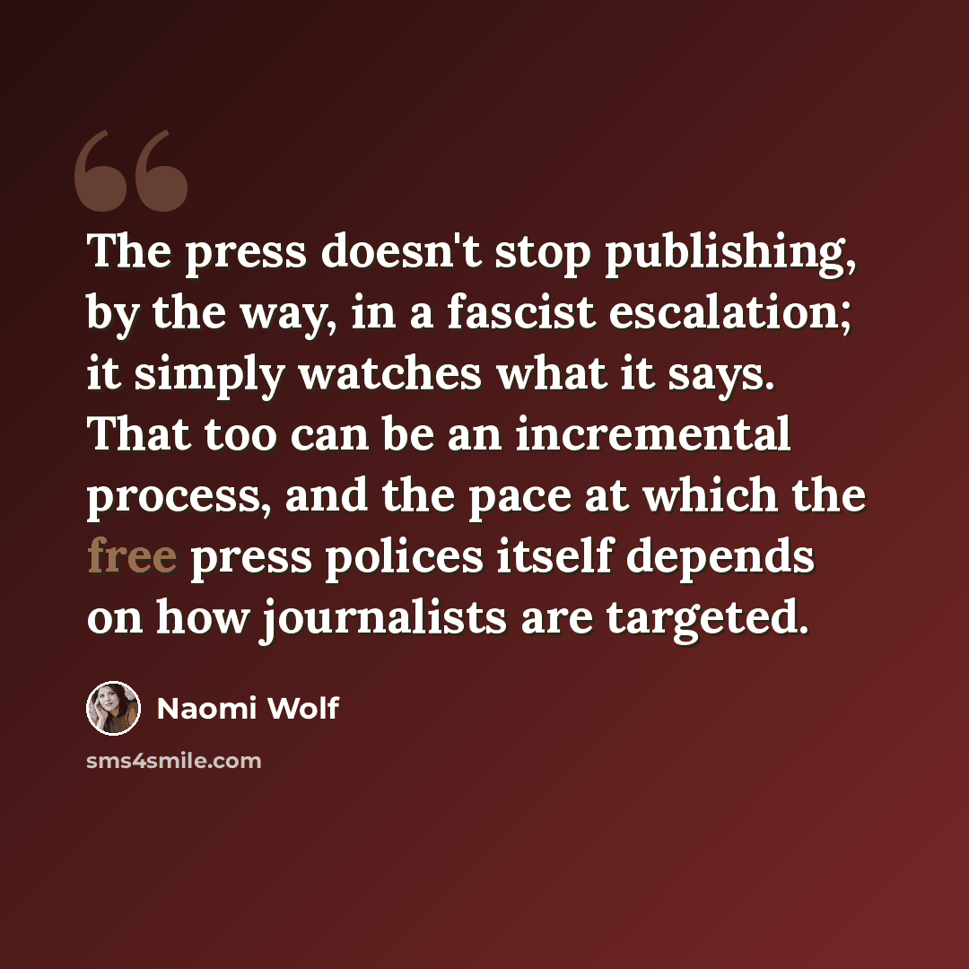 “The press doesn't stop publishing, by the way, in a fascist escalation; it simply watches what it says. That too can be an incremental process, and the pace at which the free press polices itself depends on how journalists are targeted.” quote by Naomi Wolf