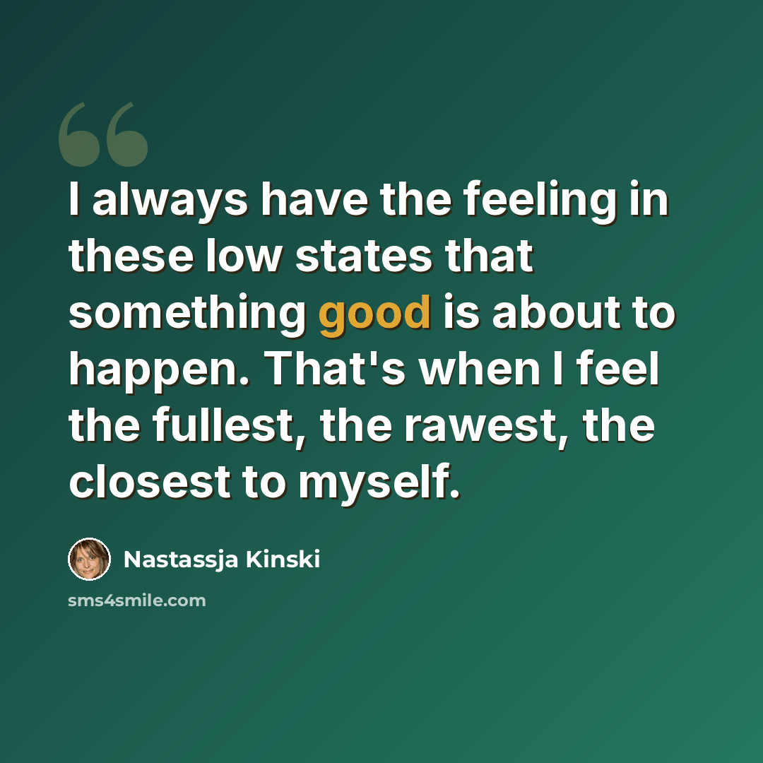 “I always have the feeling in these low states that something good is about to happen. That's when I feel the fullest, the rawest, the closest to myself.” quote by Nastassja Kinski