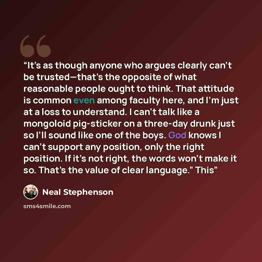 “It’s as though anyone who argues clearly can’t be trusted—that’s the opposite of what reasonable people ought to think. That attitude is common even among faculty here, and I’m just at a loss to understand. I can’t talk like a mongoloid pig-sticker on a three-day drunk just so I’ll sound like one…” quote by Neal Stephenson