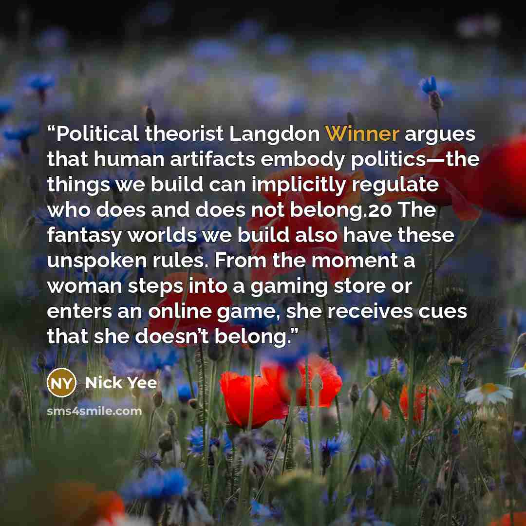 “Political theorist Langdon Winner argues that human artifacts embody politics—the things we build can implicitly regulate who does and does not belong.20 The fantasy worlds we build also have these unspoken rules. From the moment a woman steps into a gaming store or enters an online game, she…” quote by Nick Yee