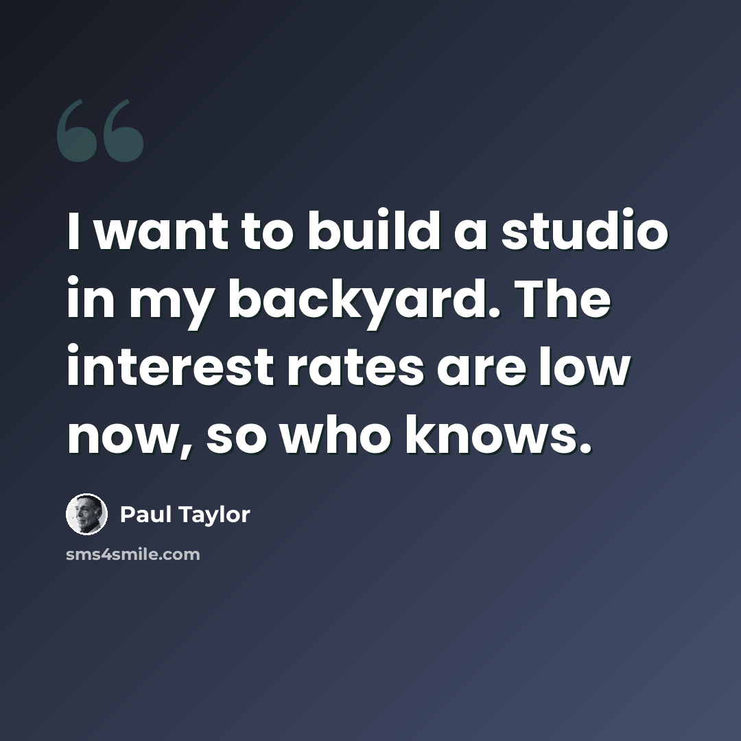 “I want to build a studio in my backyard. The interest rates are low now, so who knows.” quote by Paul Taylor