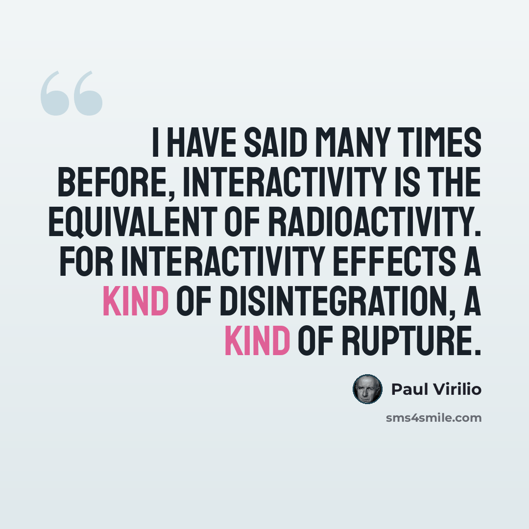 “I have said many times before, interactivity is the equivalent of radioactivity. For interactivity effects a kind of disintegration, a kind of rupture.” quote by Paul Virilio