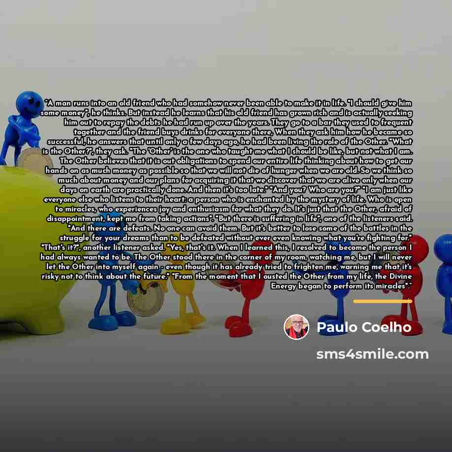 “A man runs into an old friend who had somehow never been able to make it in life. "I should give him some money", he thinks. But instead he learns that his old friend has grown rich and is actually seeking him out to repay the debts he had run up over the years. They go to a bar they used to…” quote by Paulo Coelho