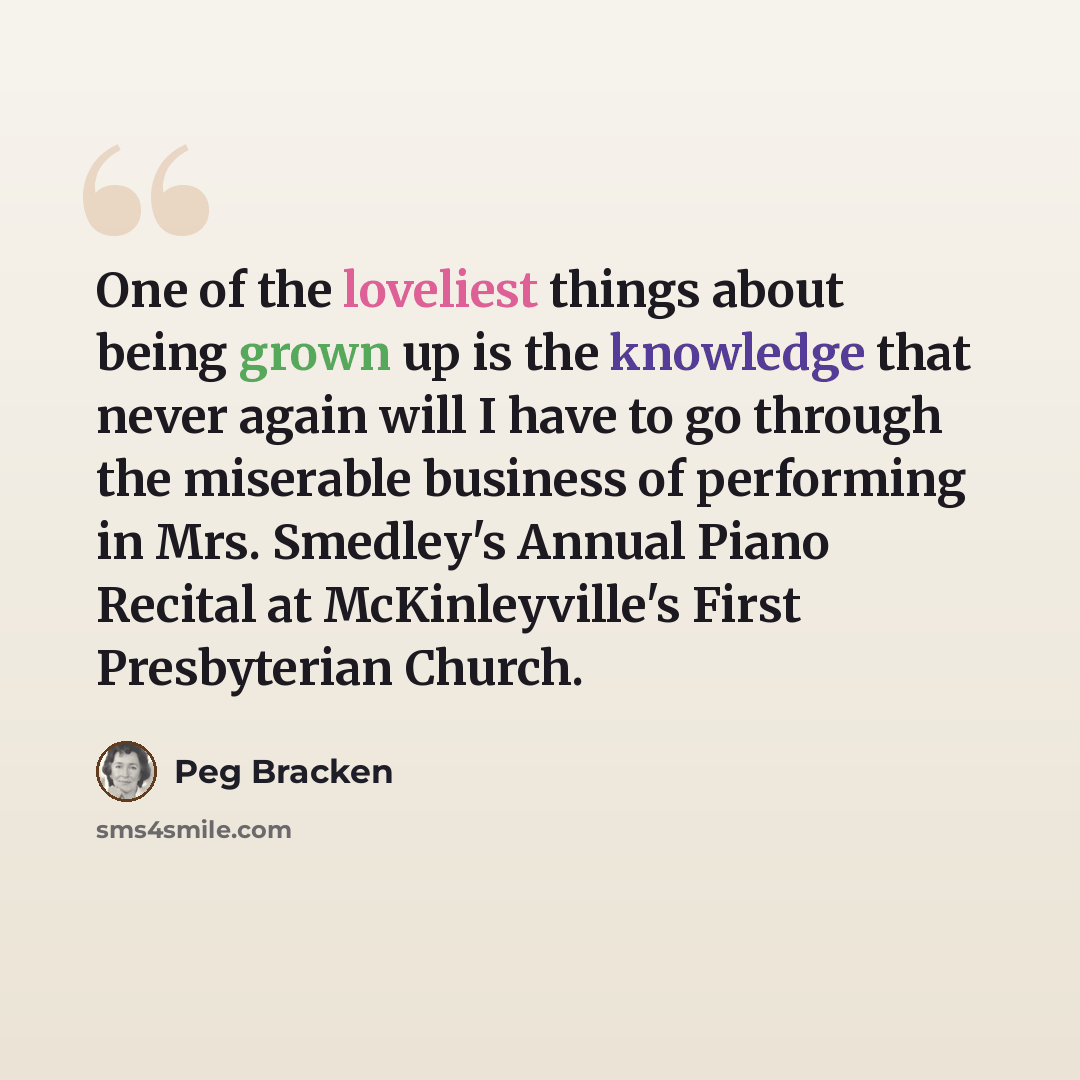 “One of the loveliest things about being grown up is the knowledge that never again will I have to go through the miserable business of performing in Mrs. Smedley's Annual Piano Recital at McKinleyville's First Presbyterian Church.” quote by Peg Bracken