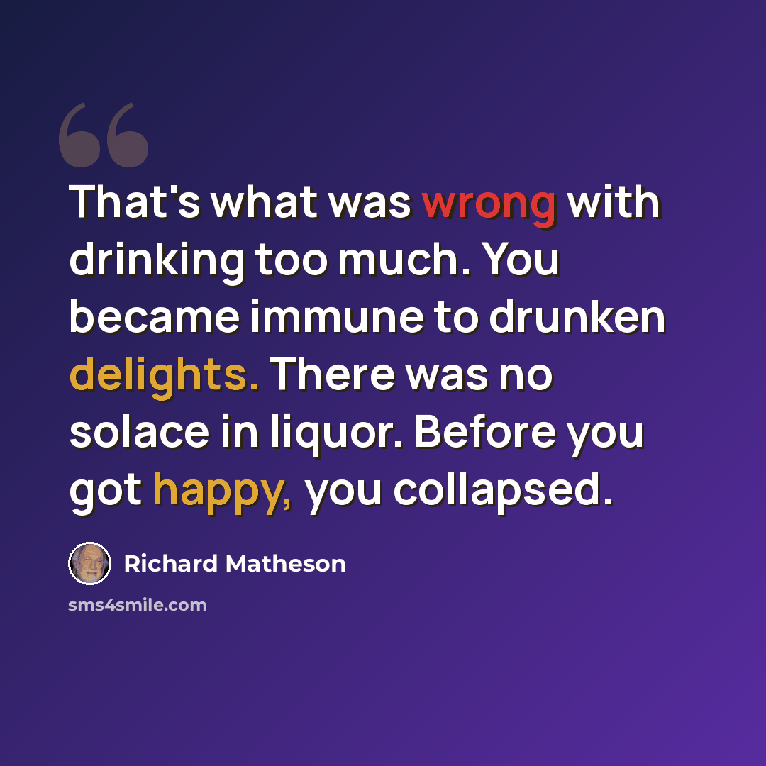 “That's what was wrong with drinking too much. You became immune to drunken delights. There was no solace in liquor. Before you got happy, you collapsed.” quote by Richard Matheson