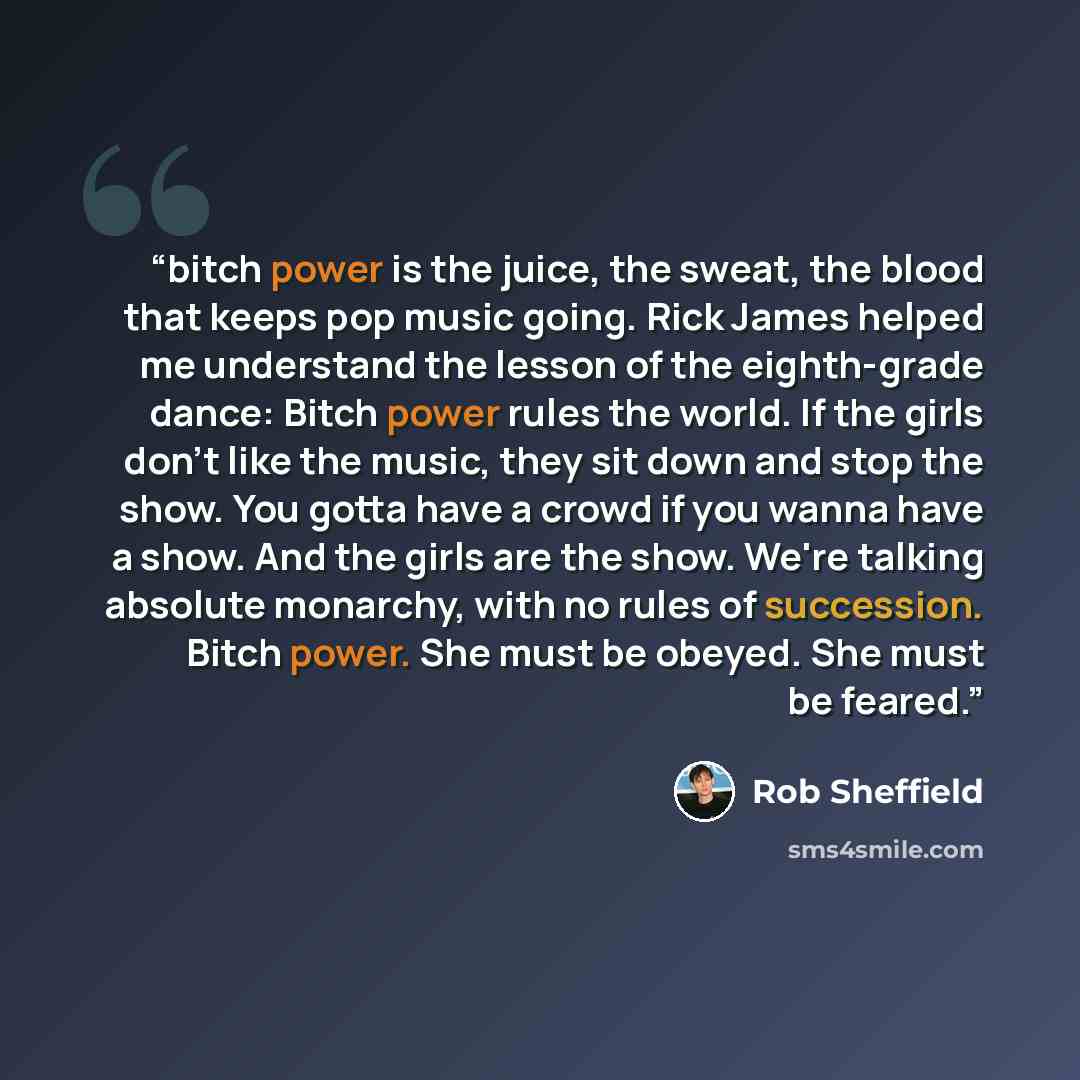 “bitch power is the juice, the sweat, the blood that keeps pop music going. Rick James helped me understand the lesson of the eighth-grade dance: Bitch power rules the world. If the girls don't like the music, they sit down and stop the show. You gotta have a crowd if you wanna have a show. And the…” quote by Rob Sheffield
