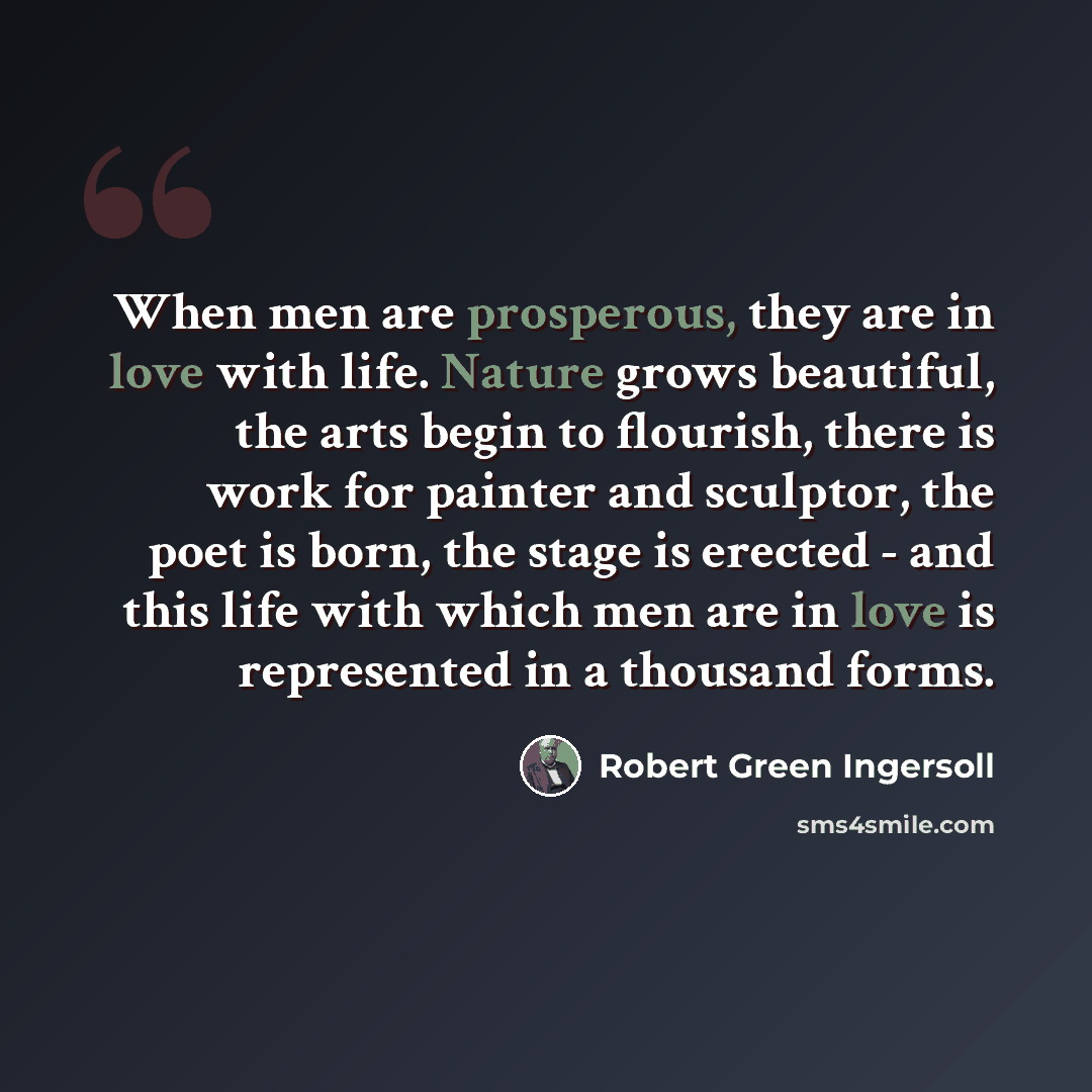 “When men are prosperous, they are in love with life. Nature grows beautiful, the arts begin to flourish, there is work for painter and sculptor, the poet is born, the stage is erected - and this life with which men are in love is represented in a thousand forms.” quote by Robert Green Ingersoll