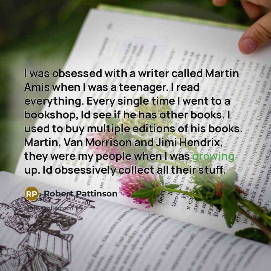 “I was obsessed with a writer called Martin Amis when I was a teenager. I read everything. Every single time I went to a bookshop, Id see if he has other books. I used to buy multiple editions of his books. Martin, Van Morrison and Jimi Hendrix, they were my people when I was growing up. Id…” quote by Robert Pattinson