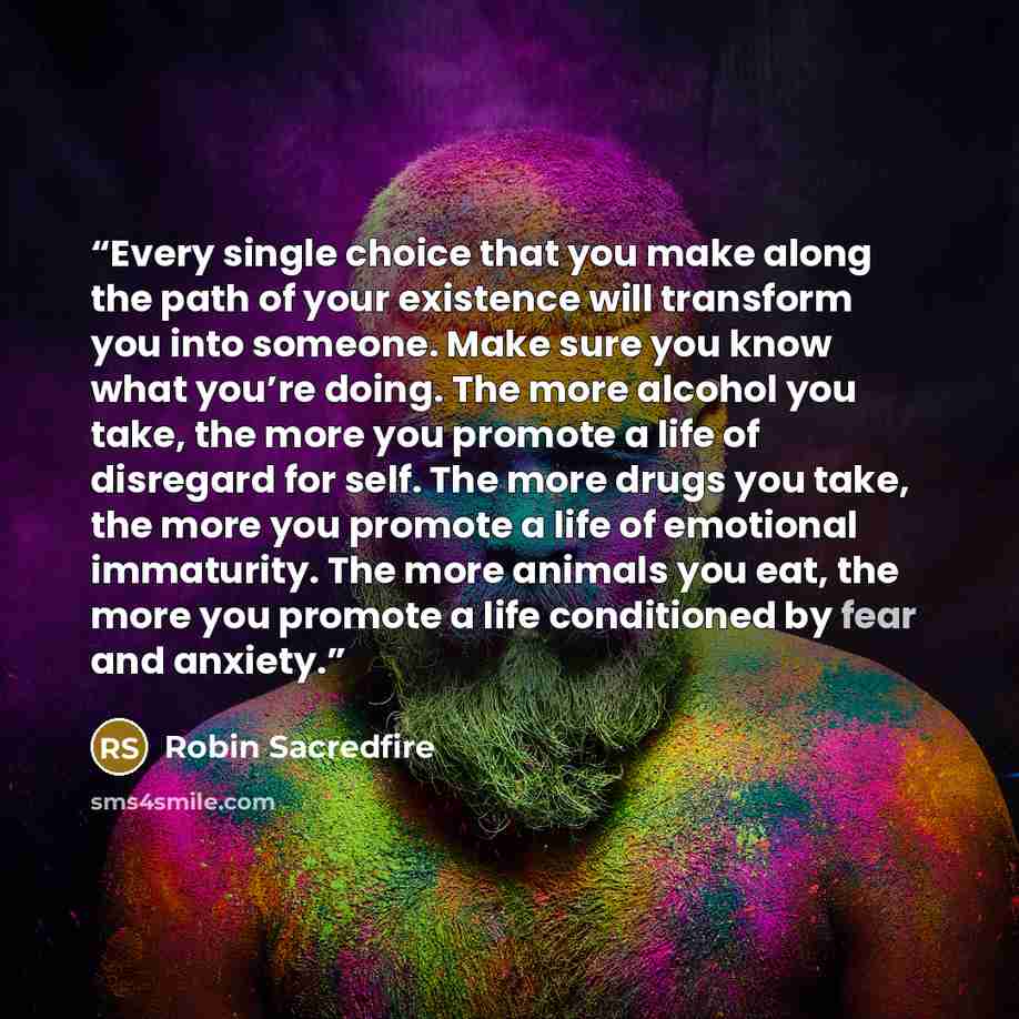 “Every single choice that you make along the path of your existence will transform you into someone. Make sure you know what you’re doing. The more alcohol you take, the more you promote a life of disregard for self. The more drugs you take, the more you promote a life of emotional immaturity. The…” quote by Robin Sacredfire