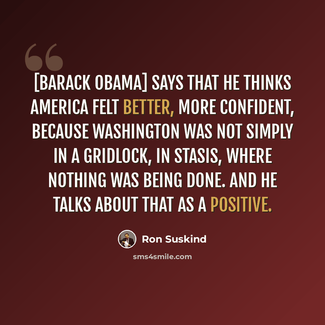 “[Barack Obama] says that he thinks America felt better, more confident, because Washington was not simply in a gridlock, in stasis, where nothing was being done. And he talks about that as a positive.” quote by Ron Suskind