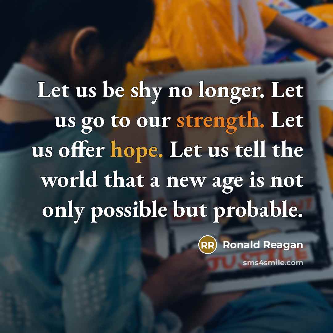 “Let us be shy no longer. Let us go to our strength. Let us offer hope. Let us tell the world that a new age is not only possible but probable.” quote by Ronald Reagan