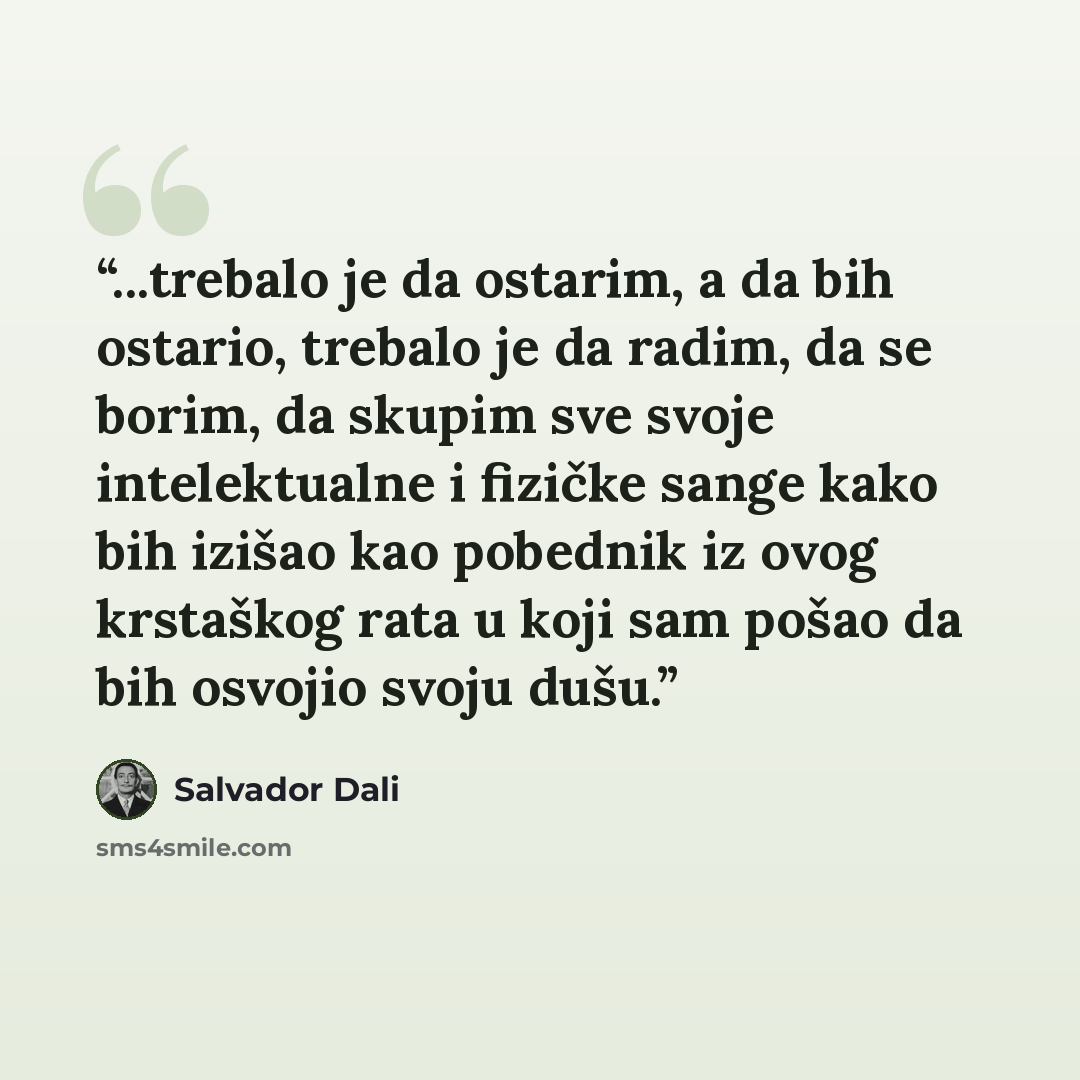 “...trebalo je da ostarim, a da bih ostario, trebalo je da radim, da se borim, da skupim sve svoje intelektualne i fizičke sange kako bih izišao kao pobednik iz ovog krstaškog rata u koji sam pošao da bih osvojio svoju dušu.” quote by Salvador Dalí