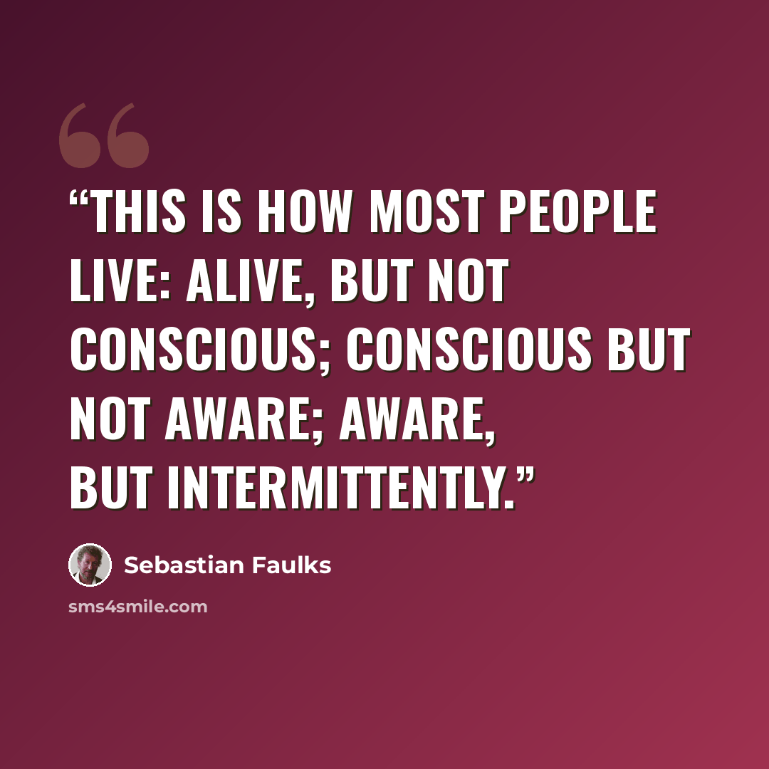 “This is how most people live: alive, but not conscious; conscious but not aware; aware, but intermittently.” quote by Sebastian Faulks