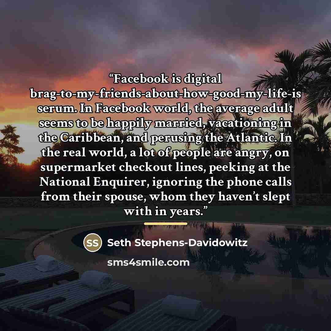 “Facebook is digital brag-to-my-friends-about-how-good-my-life-is serum. In Facebook world, the average adult seems to be happily married, vacationing in the Caribbean, and perusing the Atlantic. In the real world, a lot of people are angry, on supermarket checkout lines, peeking at the National…” quote by Seth Stephens-Davidowitz