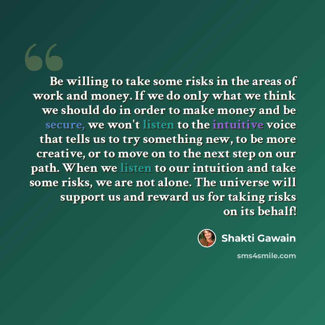 “Be willing to take some risks in the areas of work and money. If we do only what we think we should do in order to make money and be secure, we won't listen to the intuitive voice that tells us to try something new, to be more creative, or to move on to the next step on our path. When we listen to…” quote by Shakti Gawain