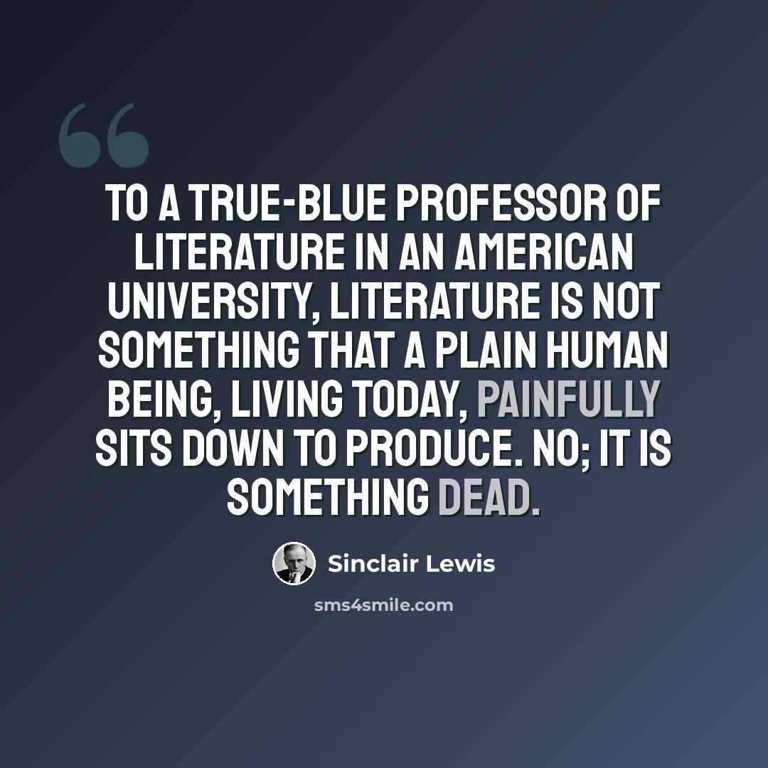 “To a true-blue professor of literature in an American university, literature is not something that a plain human being, living today, painfully sits down to produce. No; it is something dead.” quote by Sinclair Lewis