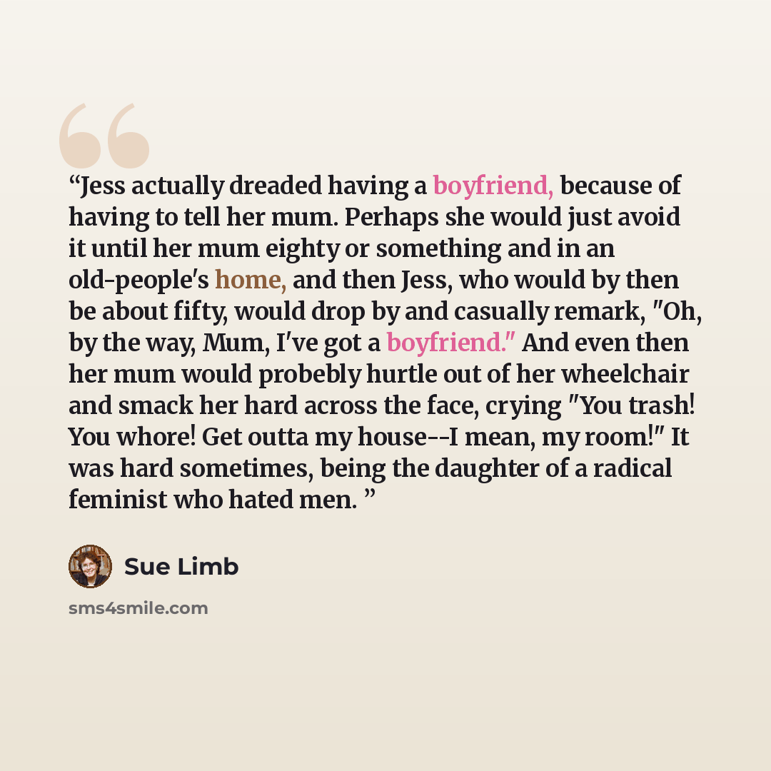 “Jess actually dreaded having a boyfriend, because of having to tell her mum. Perhaps she would just avoid it until her mum eighty or something and in an old-people's home, and then Jess, who would by then be about fifty, would drop by and casually remark, "Oh, by the way, Mum, I've got a…” quote by Sue Limb