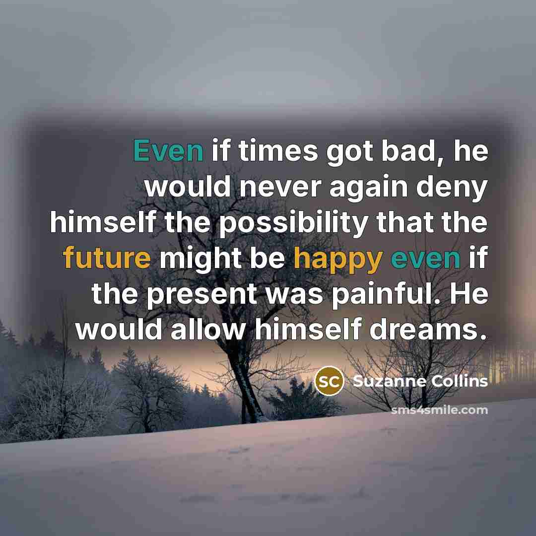 “Even if times got bad, he would never again deny himself the possibility that the future might be happy even if the present was painful. He would allow himself dreams.” quote by Suzanne Collins