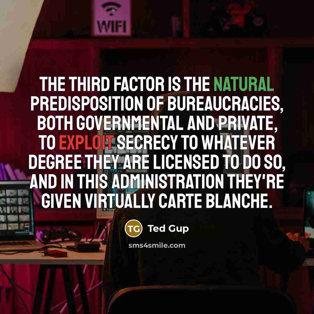 “The third factor is the natural predisposition of bureaucracies, both governmental and private, to exploit secrecy to whatever degree they are licensed to do so, and in this administration they're given virtually carte blanche.” quote by Ted Gup