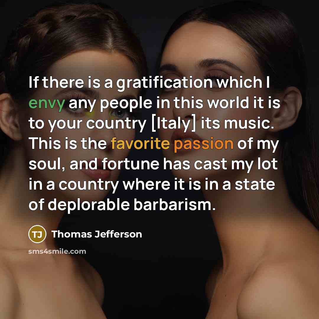 “If there is a gratification which I envy any people in this world it is to your country [Italy] its music. This is the favorite passion of my soul, and fortune has cast my lot in a country where it is in a state of deplorable barbarism.” quote by Thomas Jefferson