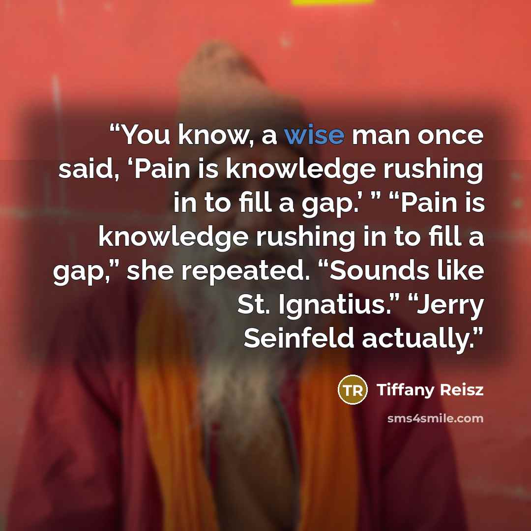 “You know, a wise man once said, ‘Pain is knowledge rushing in to fill a gap.’ ” “Pain is knowledge rushing in to fill a gap,” she repeated. “Sounds like St. Ignatius.” “Jerry Seinfeld actually.” quote by Tiffany Reisz