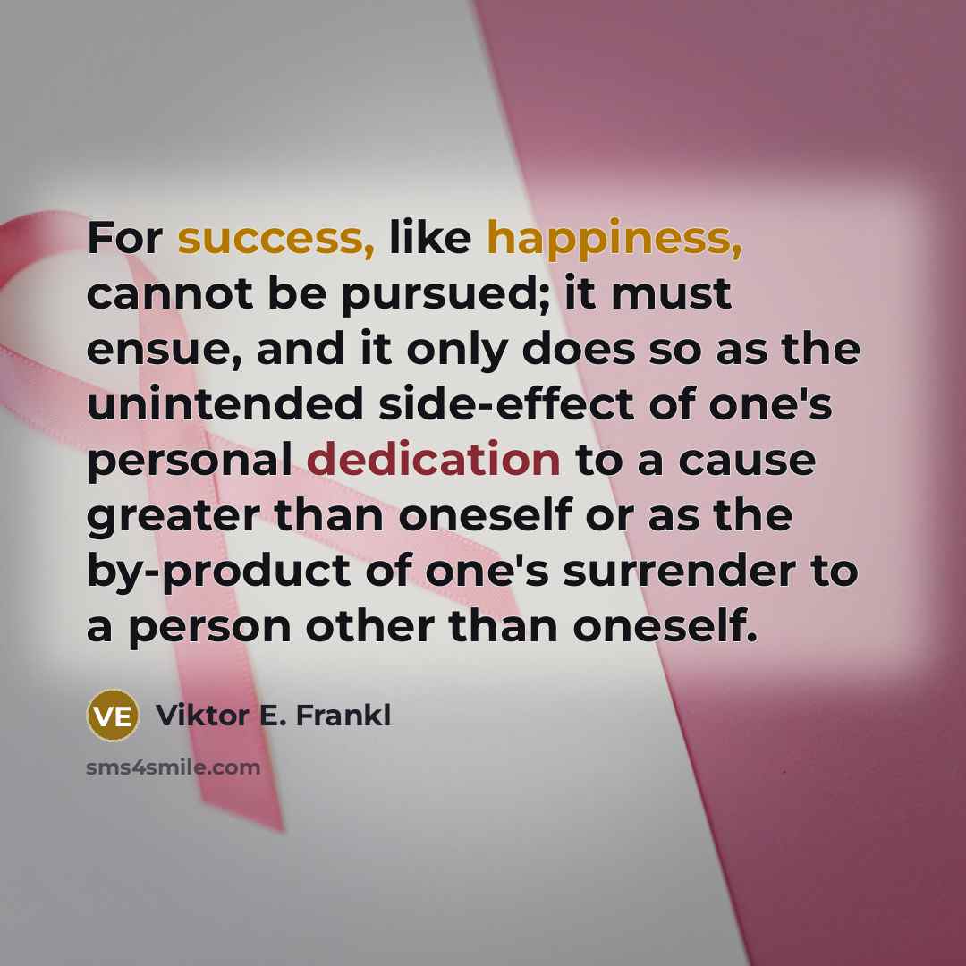 “For success, like happiness, cannot be pursued; it must ensue, and it only does so as the unintended side-effect of one's personal dedication to a cause greater than oneself or as the by-product of one's surrender to a person other than oneself.” quote by Viktor E. Frankl