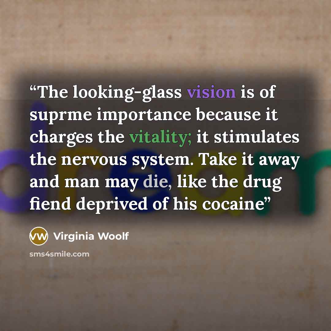 “The looking-glass vision is of suprme importance because it charges the vitality; it stimulates the nervous system. Take it away and man may die, like the drug fiend deprived of his cocaine” quote by Virginia Woolf