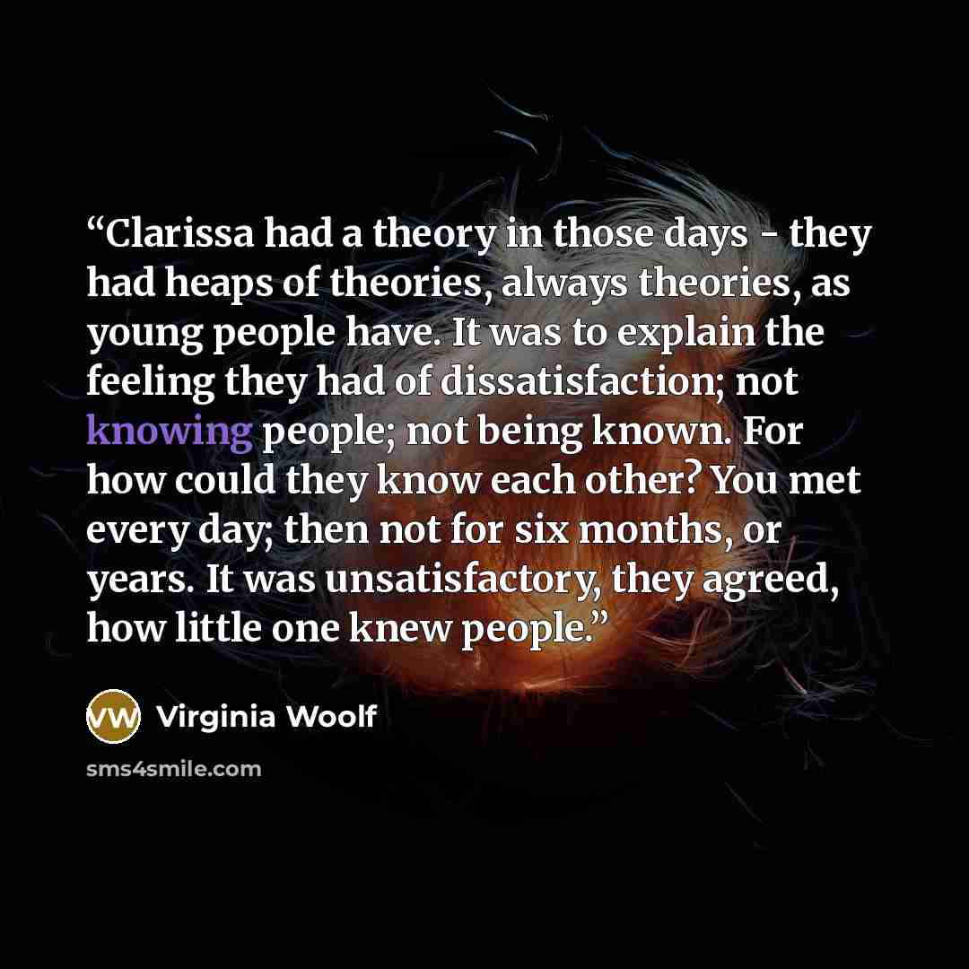 “Clarissa had a theory in those days - they had heaps of theories, always theories, as young people have. It was to explain the feeling they had of dissatisfaction; not knowing people; not being known. For how could they know each other? You met every day; then not for six months, or years. It was…” quote by Virginia Woolf