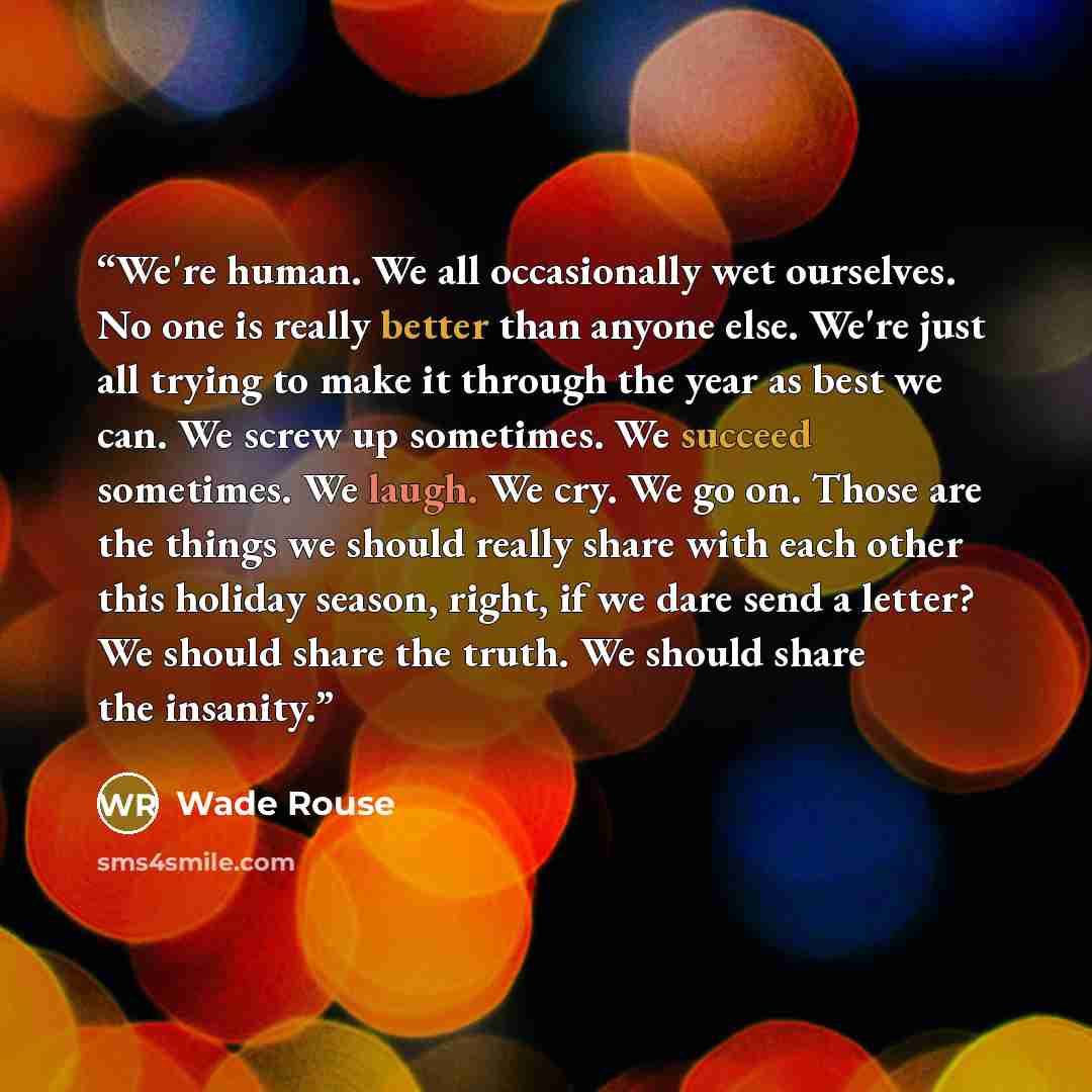 “We're human. We all occasionally wet ourselves. No one is really better than anyone else. We're just all trying to make it through the year as best we can. We screw up sometimes. We succeed sometimes. We laugh. We cry. We go on. Those are the things we should really share with each other this…” quote by Wade Rouse