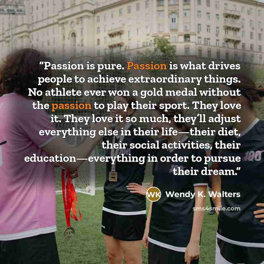 “Passion is pure. Passion is what drives people to achieve extraordinary things. No athlete ever won a gold medal without the passion to play their sport. They love it. They love it so much, they’ll adjust everything else in their life—their diet, their social activities, their education—everything…” quote by Wendy K. Walters