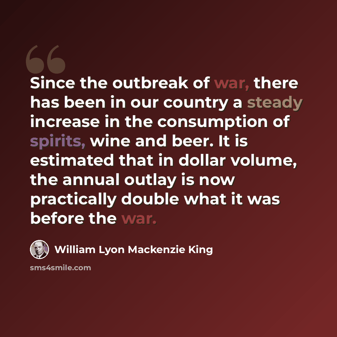 “Since the outbreak of war, there has been in our country a steady increase in the consumption of spirits, wine and beer. It is estimated that in dollar volume, the annual outlay is now practically double what it was before the war.” quote by William Lyon Mackenzie King