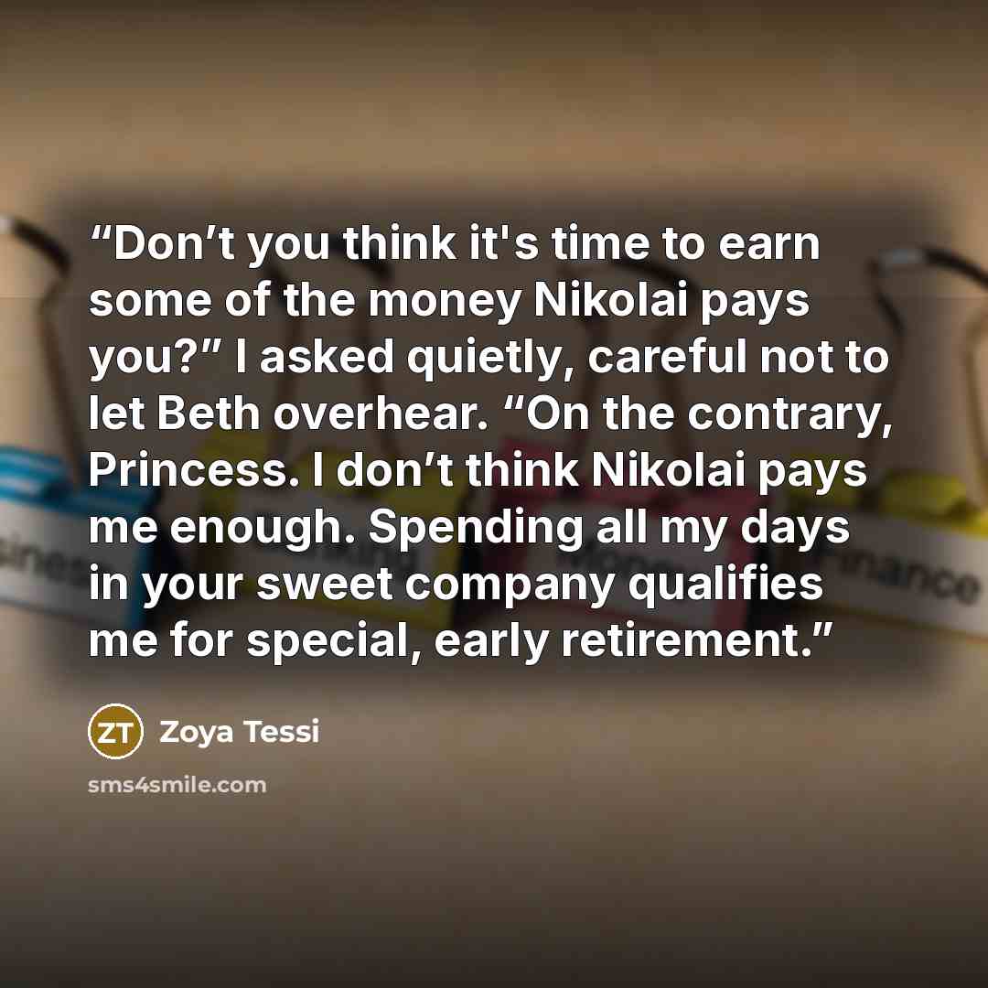 “Don’t you think it's time to earn some of the money Nikolai pays you?” I asked quietly, careful not to let Beth overhear. “On the contrary, Princess. I don’t think Nikolai pays me enough. Spending all my days in your sweet company qualifies me for special, early retirement.” quote by zoya tessi