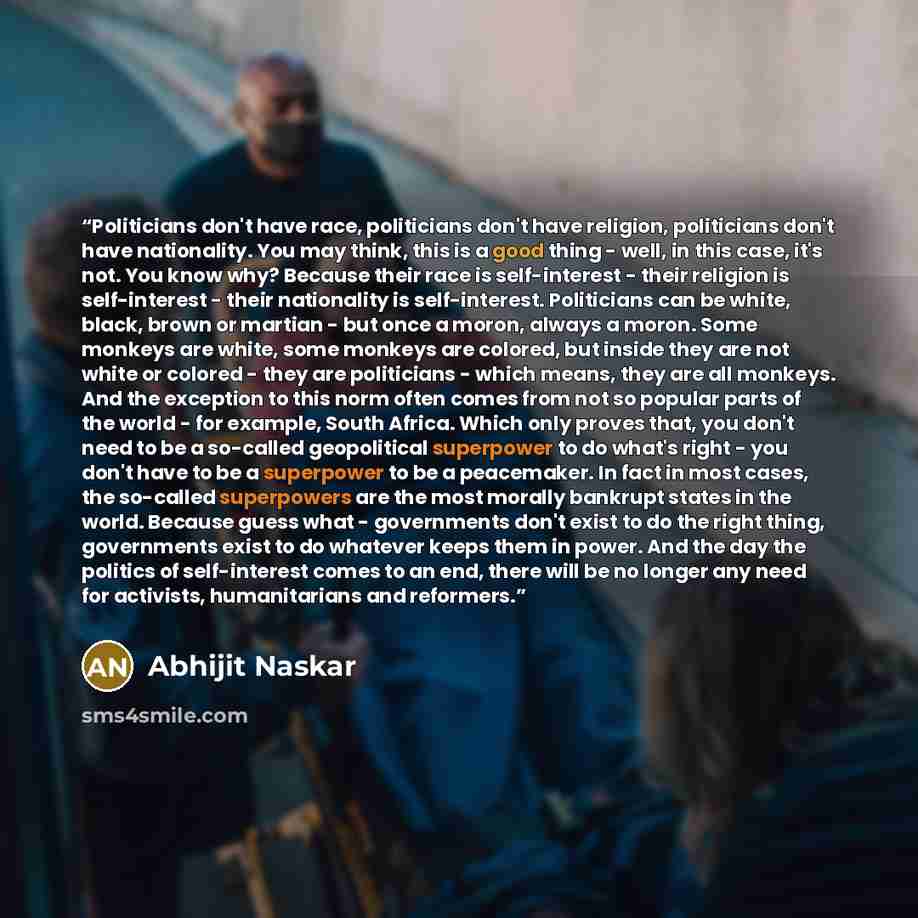 “Politicians don't have race, politicians don't have religion, politicians don't have nationality. You may think, this is a good thing - well, in this case, it's not. You know why? Because their race is self-interest - their religion is self-interest - their nationality is self-interest…” quote by Abhijit Naskar