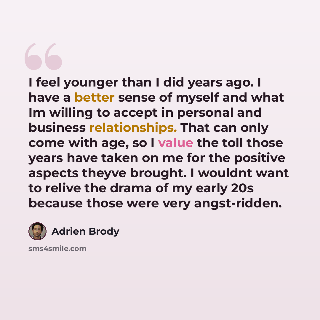 “I feel younger than I did years ago. I have a better sense of myself and what Im willing to accept in personal and business relationships. That can only come with age, so I value the toll those years have taken on me for the positive aspects theyve brought. I wouldnt want to relive the drama of my…” quote by Adrien Brody