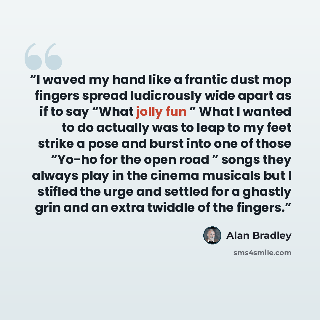 “I waved my hand like a frantic dust mop fingers spread ludicrously wide apart as if to say “What jolly fun ” What I wanted to do actually was to leap to my feet strike a pose and burst into one of those “Yo-ho for the open road ” songs they always play in the cinema musicals but I stifled the urge…” quote by Alan Bradley