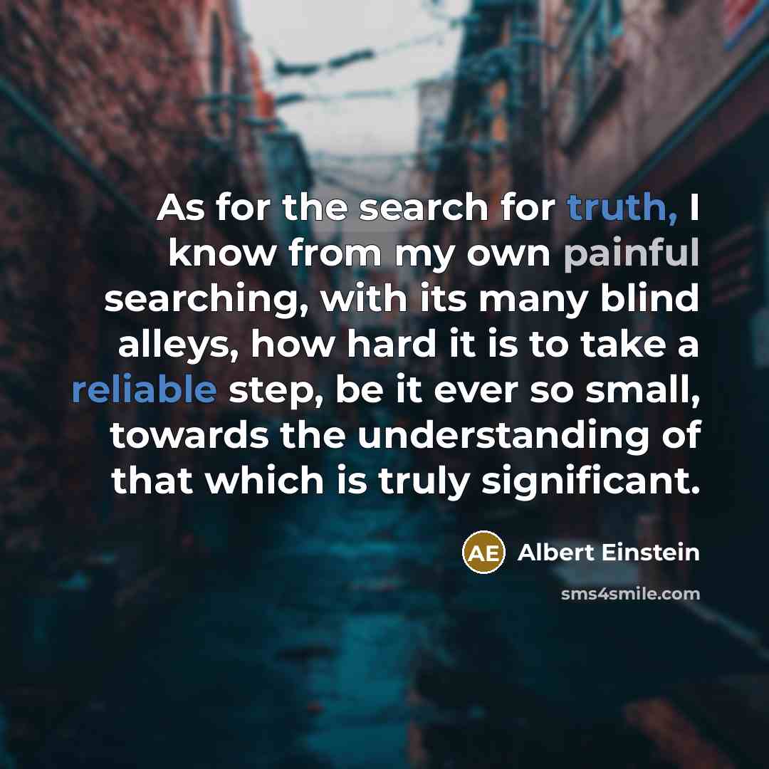 “As for the search for truth, I know from my own painful searching, with its many blind alleys, how hard it is to take a reliable step, be it ever so small, towards the understanding of that which is truly significant.” quote by Albert Einstein