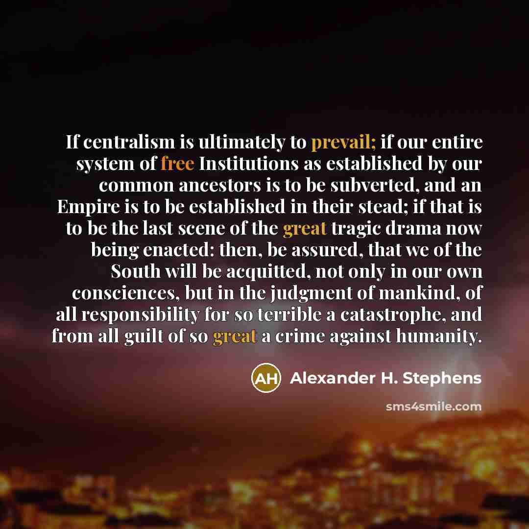 “If centralism is ultimately to prevail; if our entire system of free Institutions as established by our common ancestors is to be subverted, and an Empire is to be established in their stead; if that is to be the last scene of the great tragic drama now being enacted: then, be assured, that we of…” quote by Alexander H. Stephens