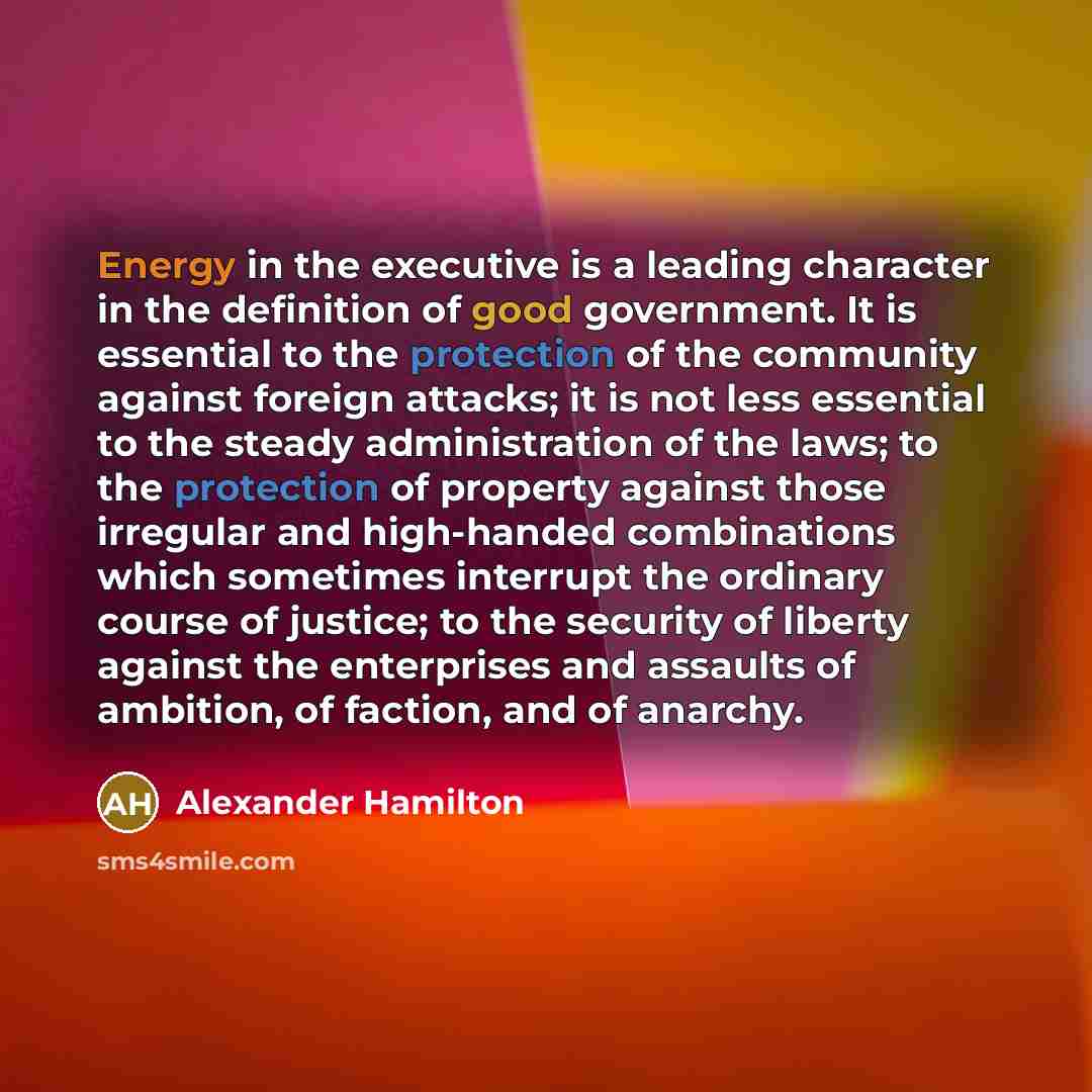 “Energy in the executive is a leading character in the definition of good government. It is essential to the protection of the community against foreign attacks; it is not less essential to the steady administration of the laws; to the protection of property against those irregular and high-handed…” quote by Alexander Hamilton