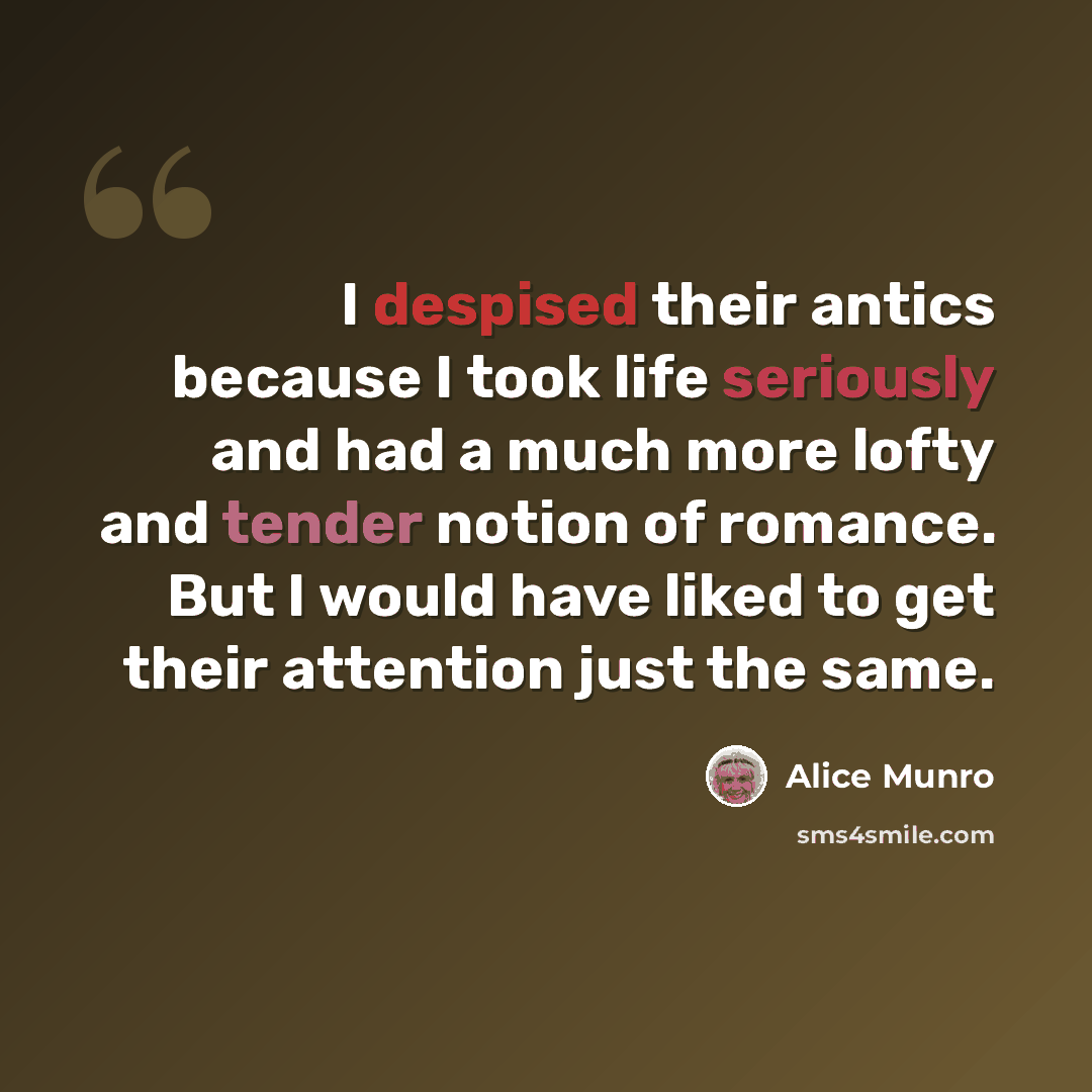 “I despised their antics because I took life seriously and had a much more lofty and tender notion of romance. But I would have liked to get their attention just the same.” quote by Alice Munro