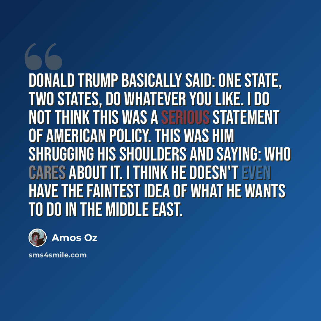 “Donald Trump basically said: One state, two states, do whatever you like. I do not think this was a serious statement of American policy. This was him shrugging his shoulders and saying: Who cares about it. I think he doesn't even have the faintest idea of what he wants to do in the Middle East.” quote by Amos Oz