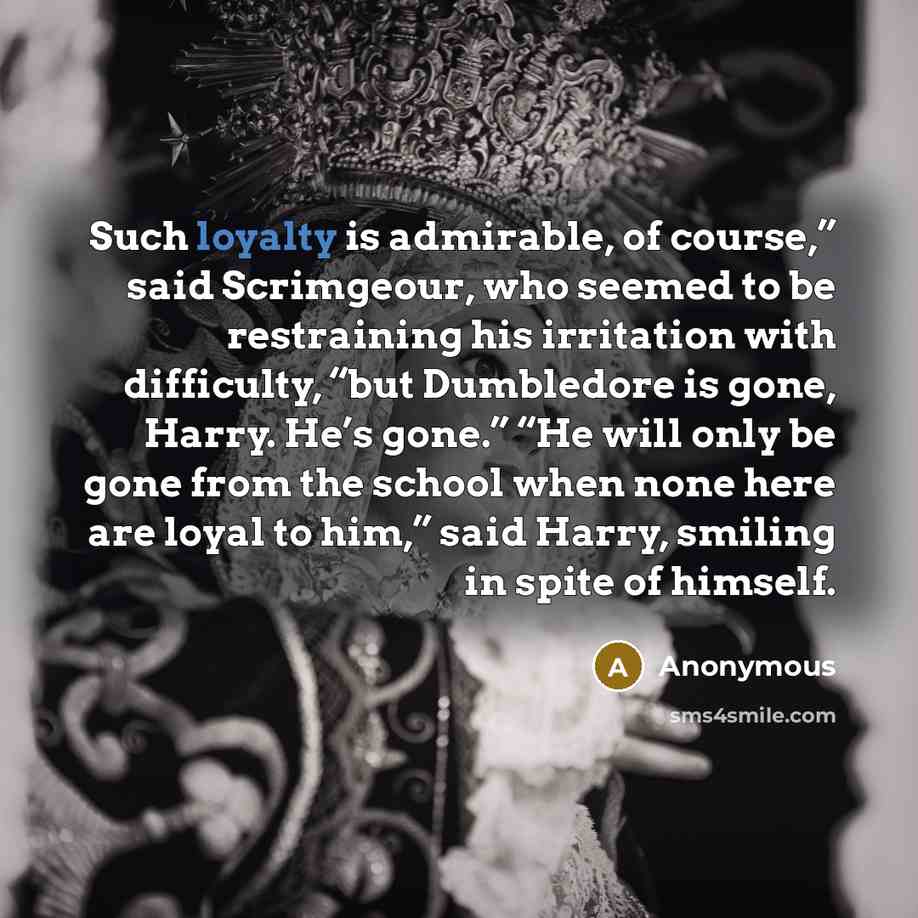 “Such loyalty is admirable, of course,” said Scrimgeour, who seemed to be restraining his irritation with difficulty, “but Dumbledore is gone, Harry. He’s gone.” “He will only be gone from the school when none here are loyal to him,” said Harry, smiling in spite of himself.” quote by Anonymous