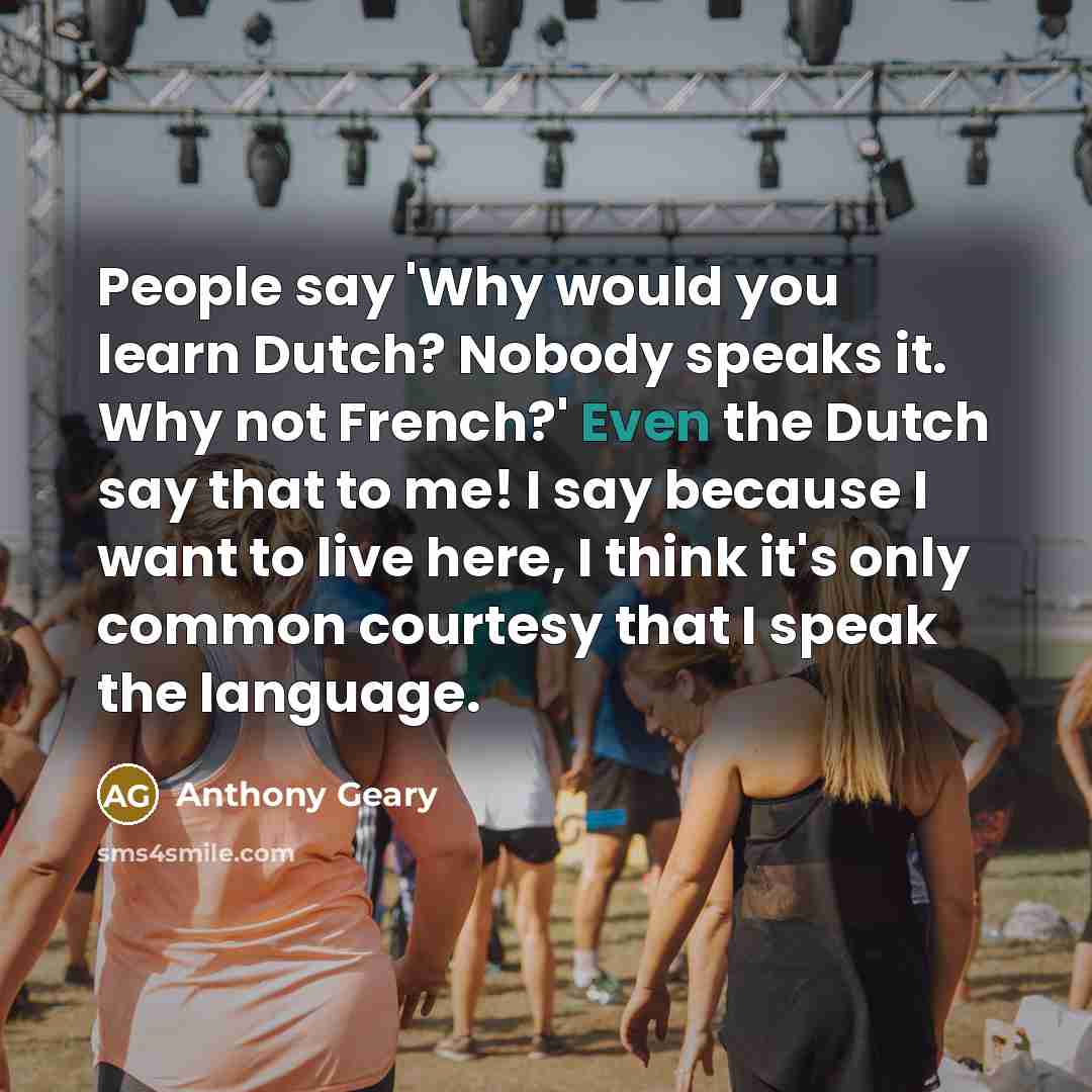 “People say 'Why would you learn Dutch? Nobody speaks it. Why not French?' Even the Dutch say that to me! I say because I want to live here, I think it's only common courtesy that I speak the language.” quote by Anthony Geary