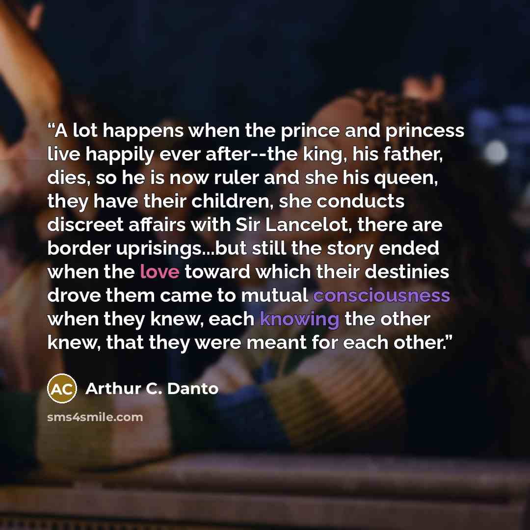 “A lot happens when the prince and princess live happily ever after--the king, his father, dies, so he is now ruler and she his queen, they have their children, she conducts discreet affairs with Sir Lancelot, there are border uprisings...but still the story ended when the love toward which their…” quote by Arthur C. Danto
